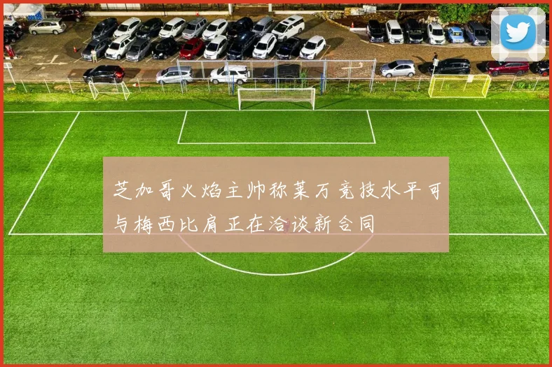 芝加哥火焰主帅称莱万竞技水平可与梅西比肩正在洽谈新合同