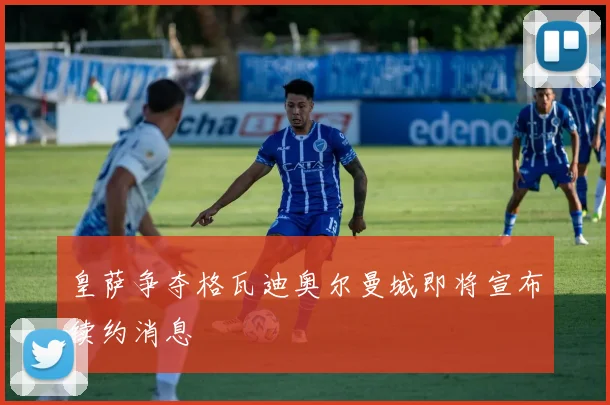 皇萨争夺格瓦迪奥尔曼城即将宣布续约消息