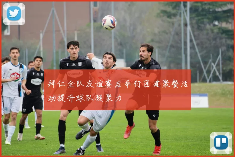 拜仁全队友谊赛后举行团建聚餐活动提升球队凝聚力