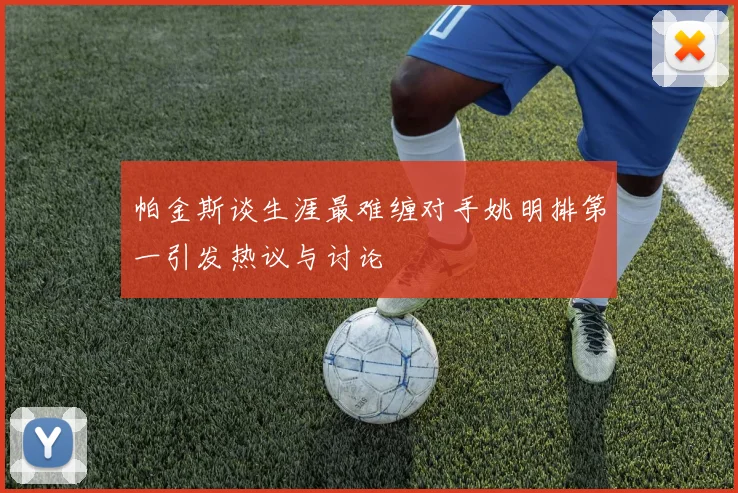 帕金斯谈生涯最难缠对手姚明排第一引发热议与讨论