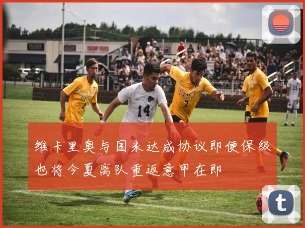 维卡里奥与国米达成协议即便保级也将今夏离队重返意甲在即