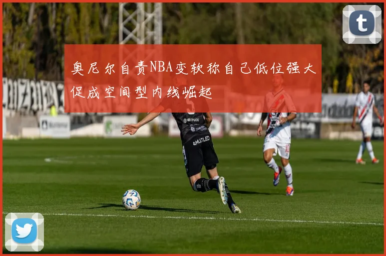 奥尼尔自责NBA变软称自己低位强大促成空间型内线崛起