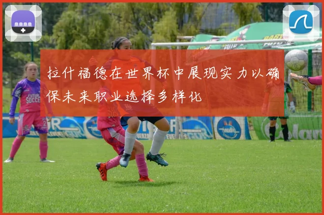 拉什福德在世界杯中展现实力以确保未来职业选择多样化