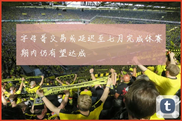 字母哥交易或延迟至七月完成休赛期内仍有望达成