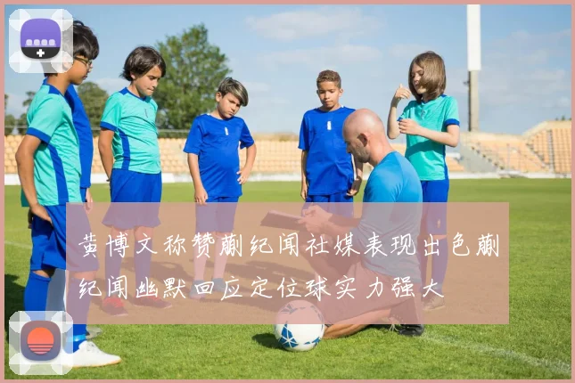 黄博文称赞蒯纪闻社媒表现出色蒯纪闻幽默回应定位球实力强大
