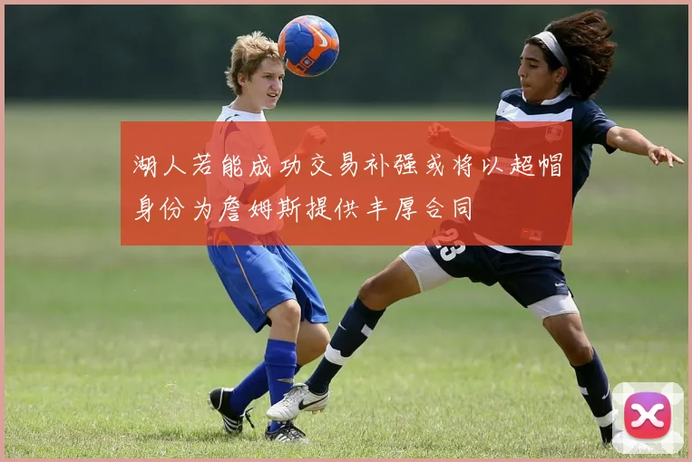 湖人若能成功交易补强或将以超帽身份为詹姆斯提供丰厚合同