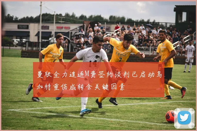 曼联全力追逐M费签约谈判已启动乌加特重伤成转会关键因素
