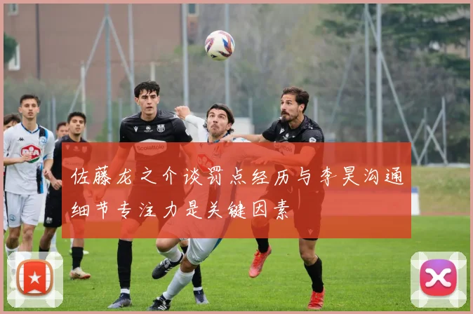 佐藤龙之介谈罚点经历与李昊沟通细节专注力是关键因素