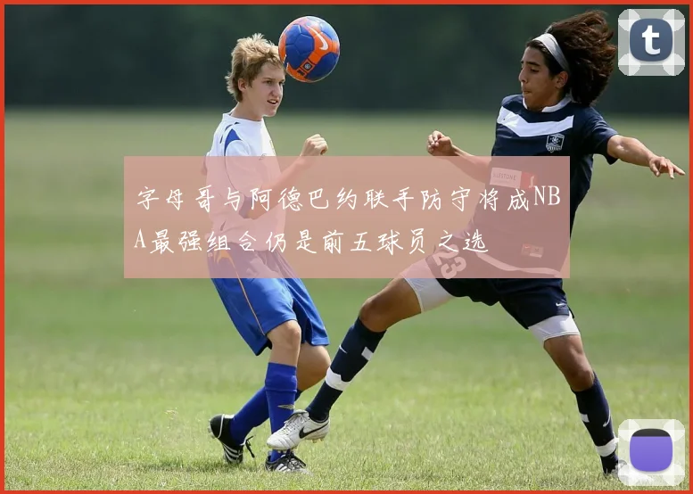 字母哥与阿德巴约联手防守将成NBA最强组合仍是前五球员之选