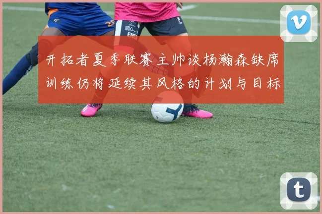 开拓者夏季联赛主帅谈杨瀚森缺席训练仍将延续其风格的计划与目标