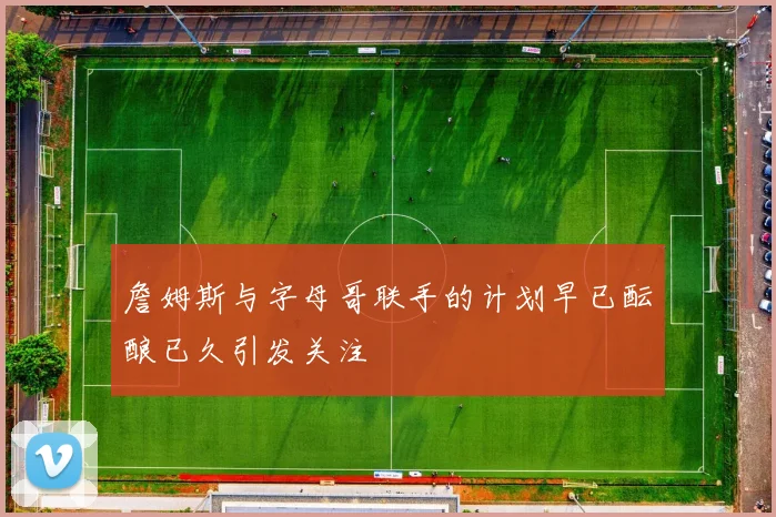 詹姆斯与字母哥联手的计划早已酝酿已久引发关注