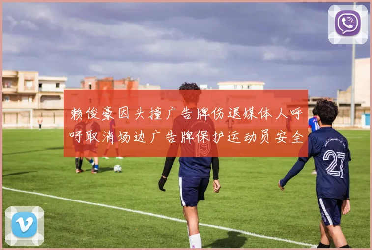 赖俊豪因头撞广告牌伤退媒体人呼吁取消场边广告牌保护运动员安全