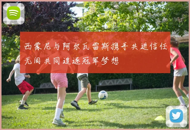 西蒙尼与阿尔瓦雷斯携手共进信任无间共同追逐冠军梦想