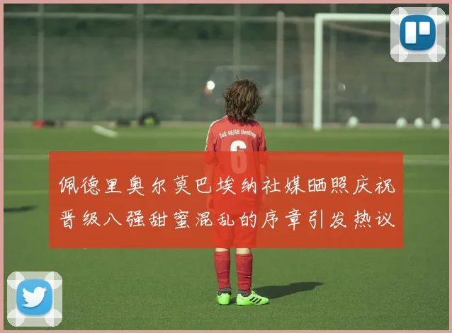佩德里奥尔莫巴埃纳社媒晒照庆祝晋级八强甜蜜混乱的序章引发热议