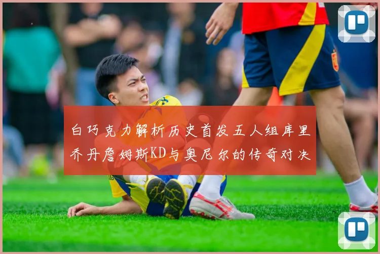 白巧克力解析历史首发五人组库里乔丹詹姆斯KD与奥尼尔的传奇对决与影响