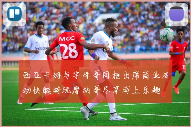 西亚卡姆与字母哥同框出席商业活动快艇游玩摩纳哥尽享海上乐趣