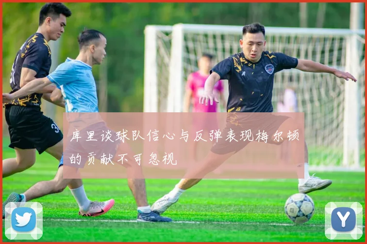 库里谈球队信心与反弹表现梅尔顿的贡献不可忽视