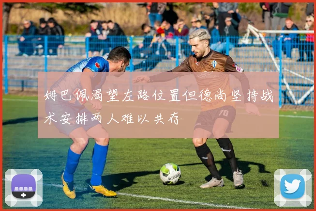 姆巴佩渴望左路位置但德尚坚持战术安排两人难以共存