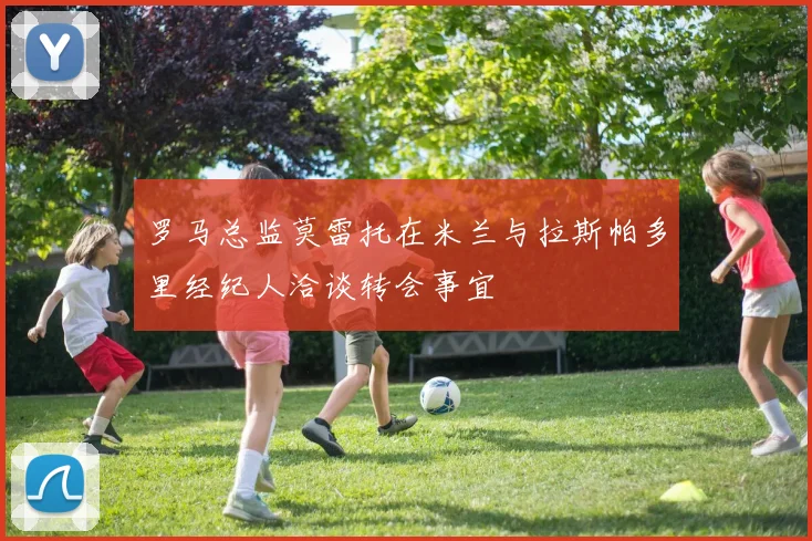 罗马总监莫雷托在米兰与拉斯帕多里经纪人洽谈转会事宜