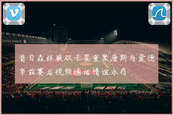 昔日森林狼双子星重聚唐斯与爱德华兹赛后视频通话情谊永存