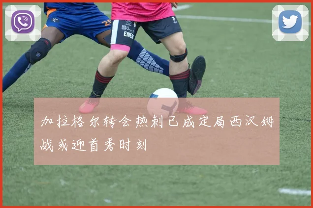 加拉格尔转会热刺已成定局西汉姆战或迎首秀时刻