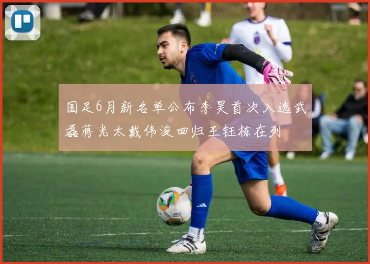 国足6月新名单公布李昊首次入选武磊蒋光太戴伟浚回归王钰栋在列
