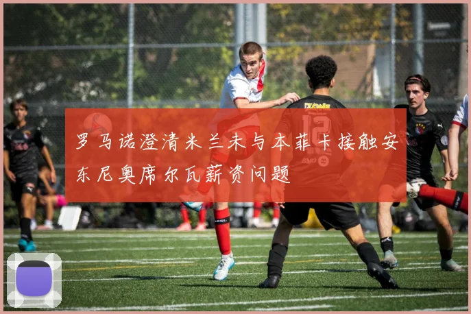 罗马诺澄清米兰未与本菲卡接触安东尼奥席尔瓦薪资问题
