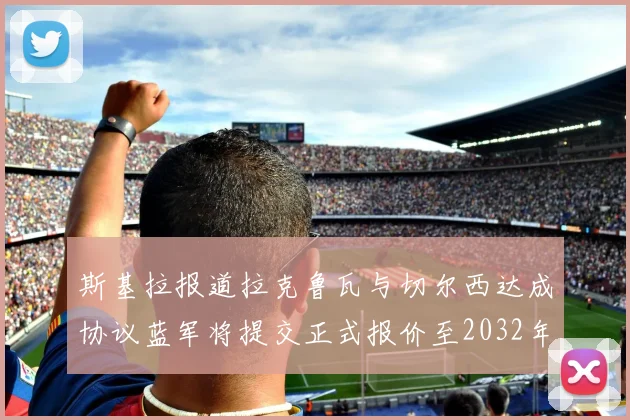 斯基拉报道拉克鲁瓦与切尔西达成协议蓝军将提交正式报价至2032年