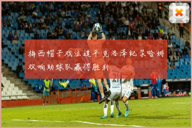 梅西帽子戏法追平克洛泽纪录哈姆双响助球队赢得胜利