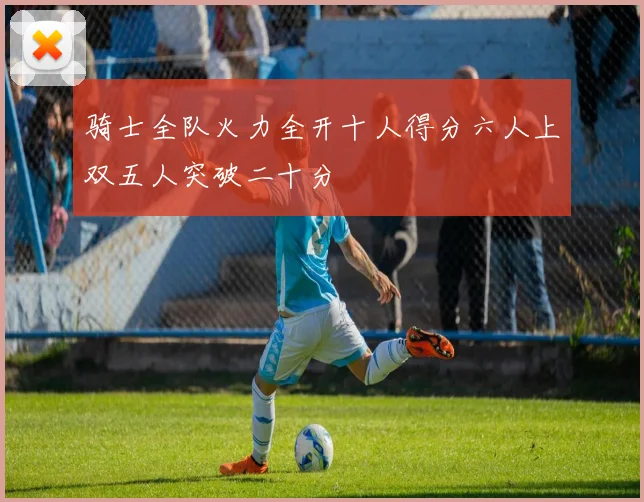 骑士全队火力全开十人得分六人上双五人突破二十分