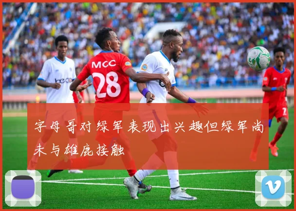 字母哥对绿军表现出兴趣但绿军尚未与雄鹿接触