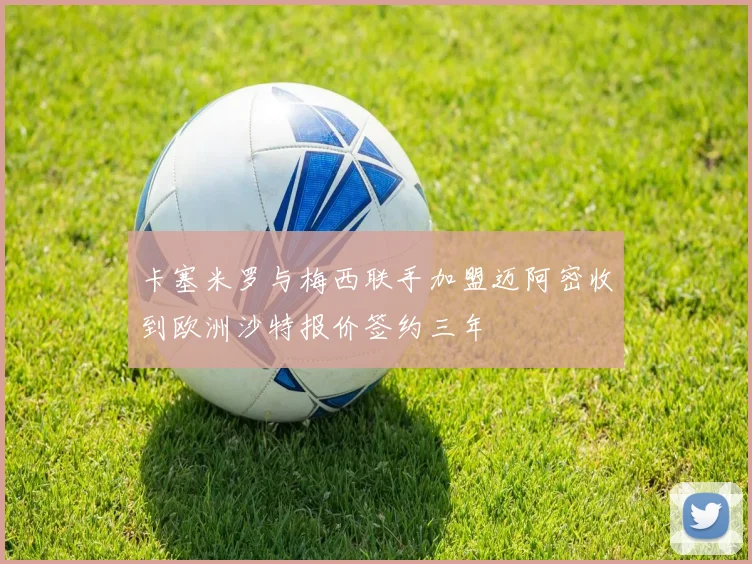 卡塞米罗与梅西联手加盟迈阿密收到欧洲沙特报价签约三年