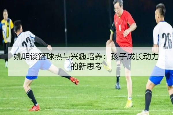 姚明谈篮球热与兴趣培养:孩子成长动力的新思考